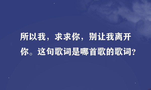 所以我,求求你,别让我离开你。这句歌词是哪首歌的歌词?