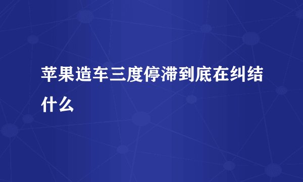 苹果造车三度停滞到底在纠结什么