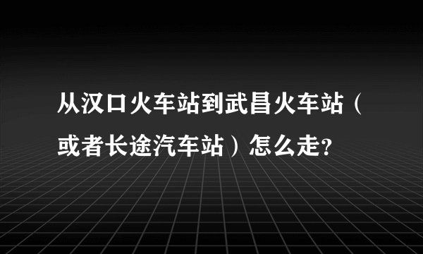 从汉口火车站到武昌火车站（或者长途汽车站）怎么走？