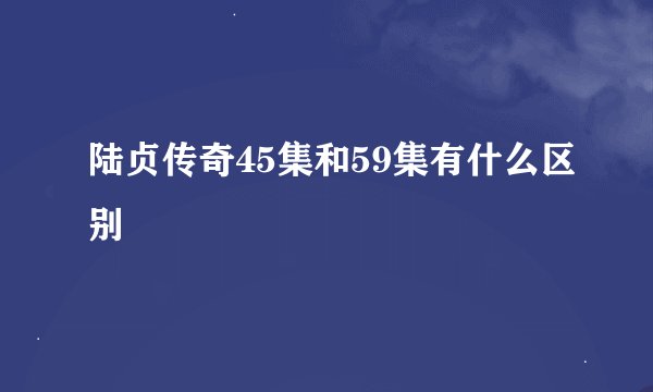 陆贞传奇45集和59集有什么区别