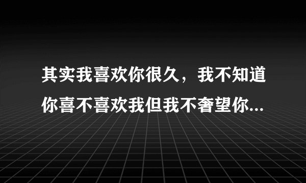 其实我喜欢你很久，我不知道你喜不喜欢我但我不奢望你喜不喜欢我，你别误会我喜欢你并不代表你做我女友。