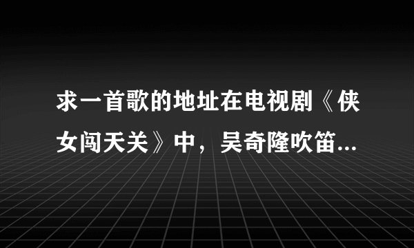 求一首歌的地址在电视剧《侠女闯天关》中，吴奇隆吹笛子的那首歌叫撒