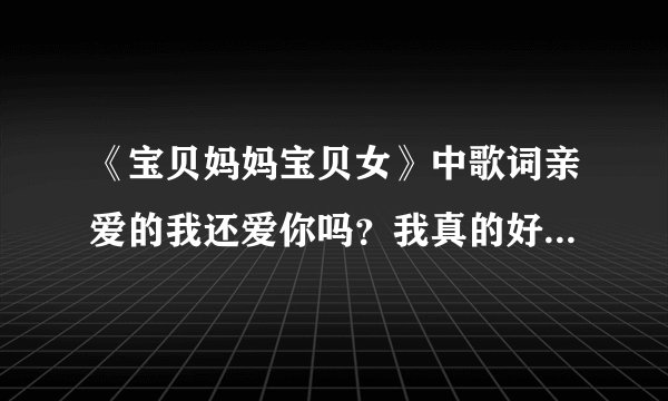 《宝贝妈妈宝贝女》中歌词亲爱的我还爱你吗？我真的好爱你吗？ 歌名叫什么？
