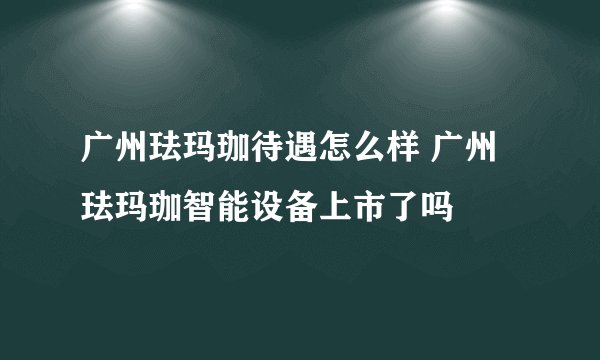 广州珐玛珈待遇怎么样 广州珐玛珈智能设备上市了吗