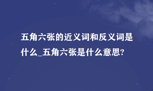 五角六张的近义词和反义词是什么_五角六张是什么意思?