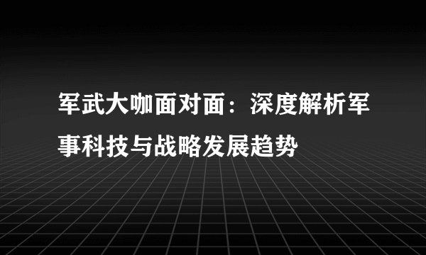 军武大咖面对面：深度解析军事科技与战略发展趋势