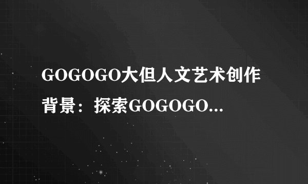 GOGOGO大但人文艺术创作背景：探索GOGOGO大背后的人文艺术灵感
