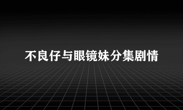 不良仔与眼镜妹分集剧情