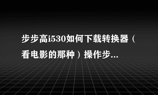 步步高i530如何下载转换器（看电影的那种）操作步骤详细点，还有下载了后如何使用，哥哥姐姐们帮我啊！急