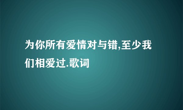 为你所有爱情对与错,至少我们相爱过.歌词