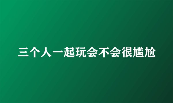 三个人一起玩会不会很尴尬
