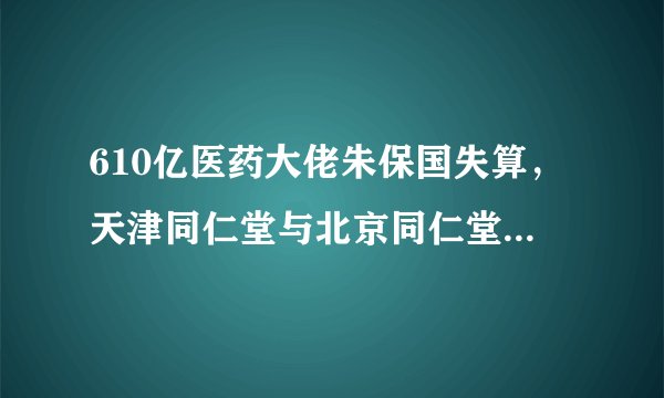 610亿医药大佬朱保国失算，天津同仁堂与北京同仁堂陷入“商标之争”上市折戟