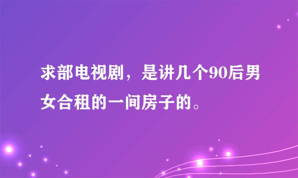 求部电视剧，是讲几个90后男女合租的一间房子的。