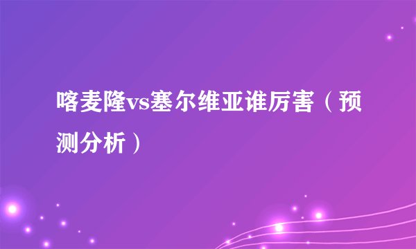 喀麦隆vs塞尔维亚谁厉害（预测分析）