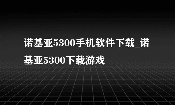 诺基亚5300手机软件下载_诺基亚5300下载游戏