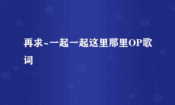 再求~一起一起这里那里OP歌词