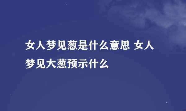 女人梦见葱是什么意思 女人梦见大葱预示什么