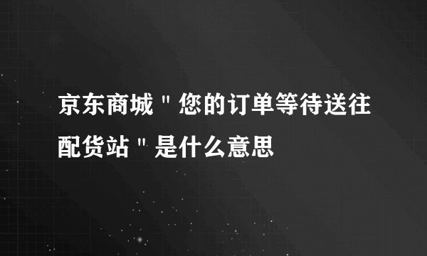 京东商城＂您的订单等待送往配货站＂是什么意思
