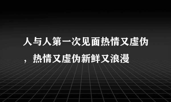 人与人第一次见面热情又虚伪,热情又虚伪新鲜又浪漫