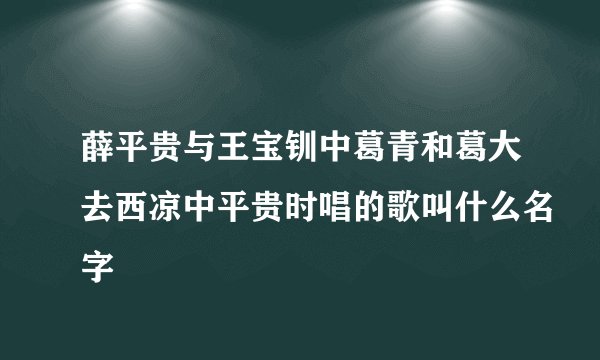 薛平贵与王宝钏中葛青和葛大去西凉中平贵时唱的歌叫什么名字