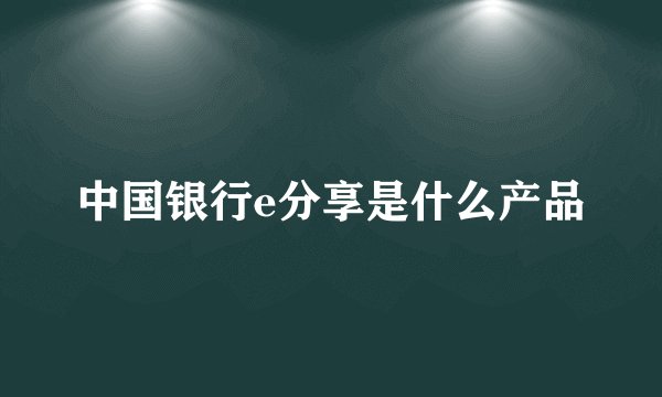 中国银行e分享是什么产品