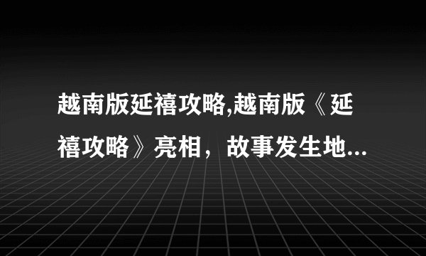越南版延禧攻略,越南版《延禧攻略》亮相，故事发生地点换成这个国度