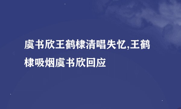 虞书欣王鹤棣清唱失忆,王鹤棣吸烟虞书欣回应