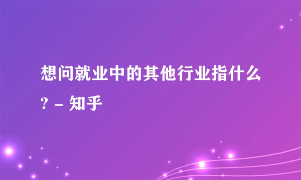 想问就业中的其他行业指什么? - 知乎