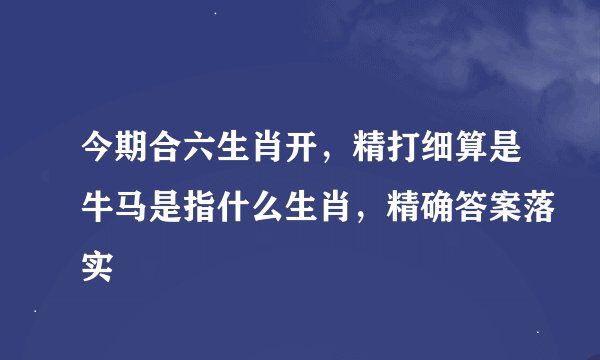今期合六生肖开，精打细算是牛马是指什么生肖，精确答案落实