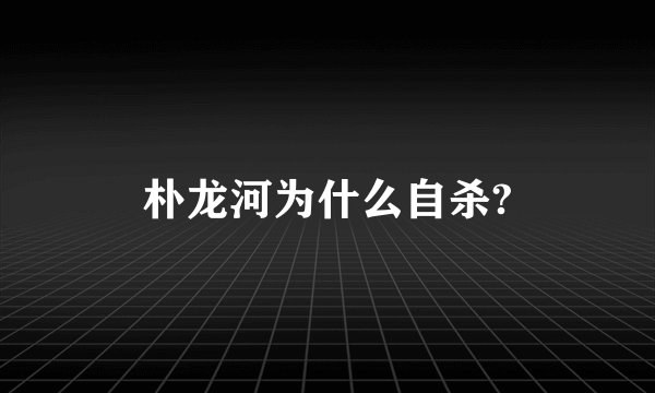 朴龙河为什么自杀?