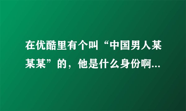 在优酷里有个叫“中国男人某某某”的，他是什么身份啊？他好像能得到并发布一些别人得不到的视频资料。