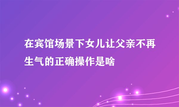 在宾馆场景下女儿让父亲不再生气的正确操作是啥