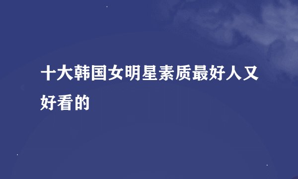 十大韩国女明星素质最好人又好看的