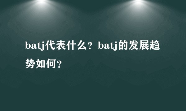 batj代表什么？batj的发展趋势如何？