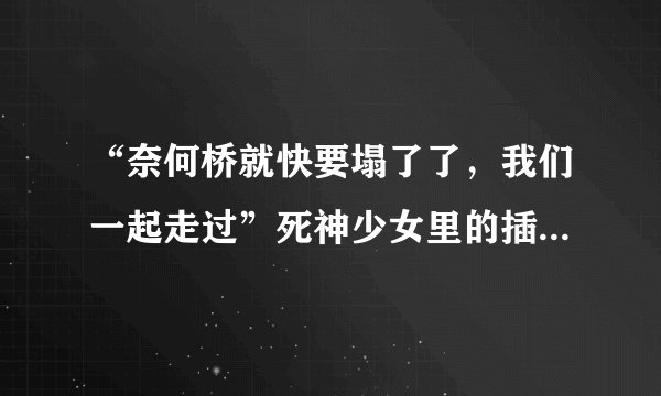 “奈何桥就快要塌了了,我们一起走过”死神少女里的插曲歌词,这首插曲叫什么?