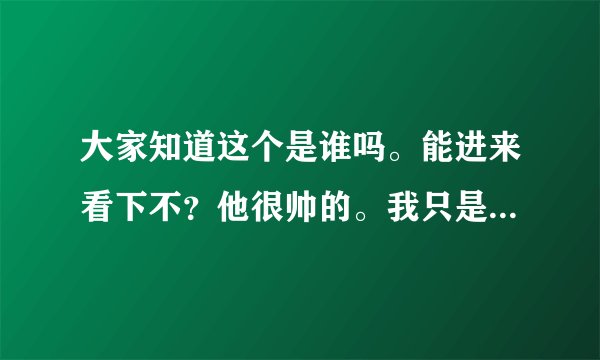 大家知道这个是谁吗。能进来看下不？他很帅的。我只是不知道他叫什么、