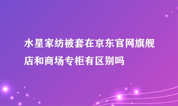 水星家纺被套在京东官网旗舰店和商场专柜有区别吗