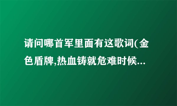 请问哪首军里面有这歌词(金色盾牌,热血铸就危难时候显身手显身手)...