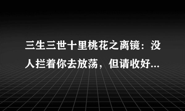 三生三世十里桃花之离镜:没人拦着你去放荡,但请收好你那副情根深种的模样