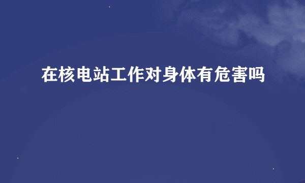 在核电站工作对身体有危害吗