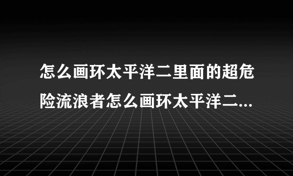 怎么画环太平洋二里面的超危险流浪者怎么画环太平洋二里面的危险环太平洋二里