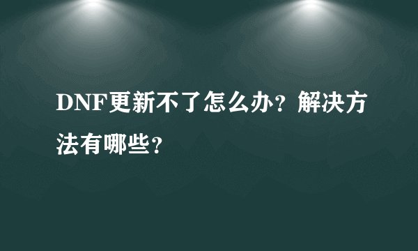DNF更新不了怎么办？解决方法有哪些？
