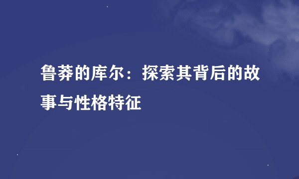 鲁莽的库尔：探索其背后的故事与性格特征