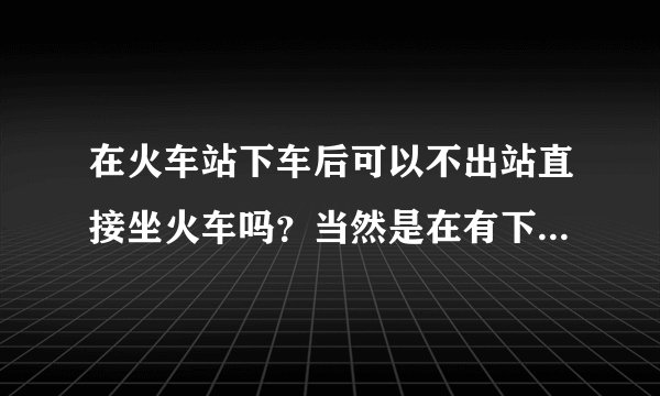 在火车站下车后可以不出站直接坐火车吗？当然是在有下一趟我要坐的车的车票的情况下！