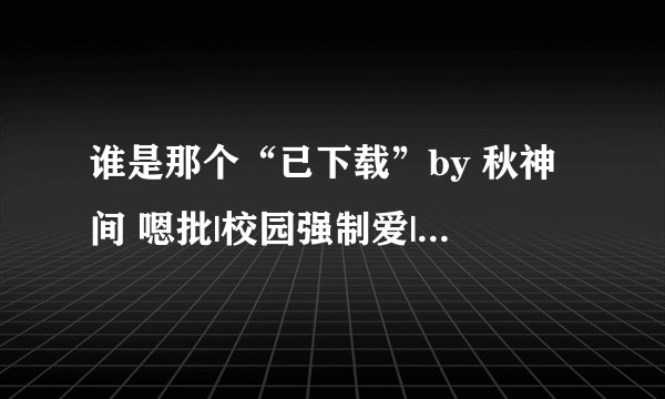 谁是那个“已下载”by 秋神间 嗯批|校园强制爱|宿舍文学|咋呼美人怂受|双