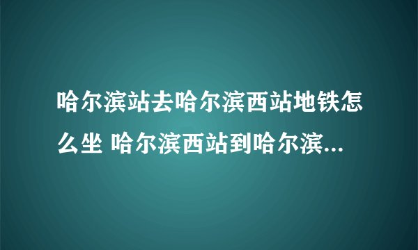 哈尔滨站去哈尔滨西站地铁怎么坐 哈尔滨西站到哈尔滨站公交车几路
