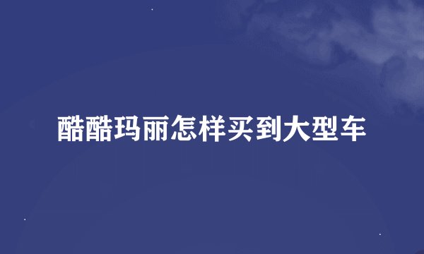 酷酷玛丽怎样买到大型车