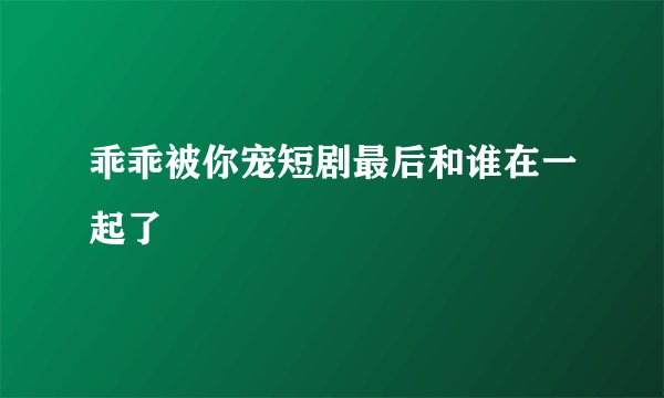 乖乖被你宠短剧最后和谁在一起了