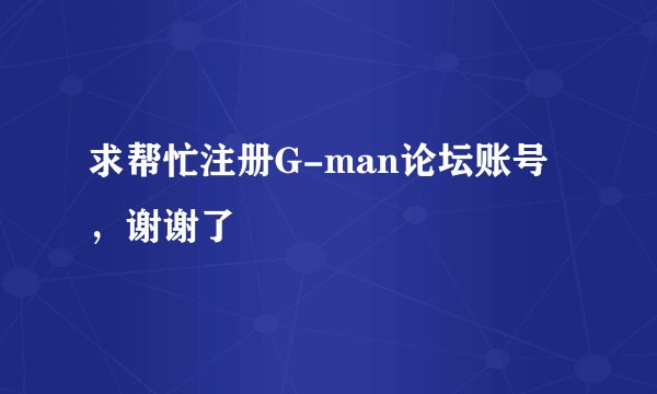 求帮忙注册G-man论坛账号，谢谢了