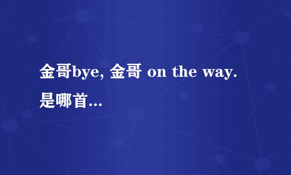 金哥bye, 金哥 on the way. 是哪首歌曲里的?